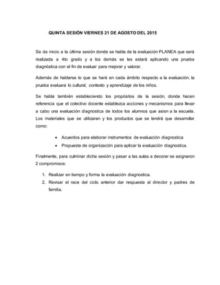 QUINTA SESIÓN VIERNES 21 DE AGOSTO DEL 2015
Se da inicio a la última sesión donde se habla de la evaluación PLANEA que será
realizada a 4to grado y a los demás se les estará aplicando una prueba
diagnóstica con el fin de evaluar para mejorar y valorar.
Además de hablarse lo que se hará en cada ámbito respecto a la evaluación, la
prueba evaluara lo cultural, contexto y aprendizaje de los niños.
Se habla también estableciendo los propósitos de la sesión, donde hacen
referencia que el colectivo docente establezca acciones y mecanismos para llevar
a cabo una evaluación diagnostica de todos los alumnos que asisn a la escuela.
Los materiales que se utilizaran y los productos que se tendrá que desarrollar
como:
 Acuerdos para elaborar instrumentos de evaluación diagnostica
 Propuesta de organización para aplicar la evaluación diagnostica.
Finalmente, para culminar dicha sesión y pasar a las aulas a decorar se asignaron
2 compromisos:
1. Realizar en tiempo y forma la evaluación diagnostica.
2. Revisar el race del ciclo anterior dar respuesta al director y padres de
familia.
 