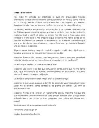 Lunes 6 de octubre 
Hoy inicié mi jornada de práct icas, lo cual me provocaba nervios, 
ansiedad y dudas sobre cómo me corresponderían los niños y como me iría 
en mi t rabajo, era la primera vez que ent raba a sexto grado y la verdad 
iba aterrorizada, para ser sincera, prefiero los grupos de niños chiquitos. 
La jornada escolar empezó con la formación y los honores, alrededor de 
las 8:30 am pasamos a los salones y ahora si venía la hora de la verdad, la 
maest ra llegó y abrió el salón, al ent rar me dijo que si t raía algo para 
t rabajar y le dije que sí, me preguntó qué lecciones me había dado de los 
desafíos matemát icos porque no recordaba, yo le dije el contenido que 
era y las lecciones que abarcaba, para mí sorpresa ya había t rabajado 
una de las dos lecciones. 
Al pararme al frente y pegar la cartulina con la cuadrícula y objetos para 
localizar y rescatar los conocimientos previos les dije: 
Maest ra: Buenos días, espero que tengan una buena semana, yo estaré 
t rabajando dos semanas con ustedes ¿recuerdan como me llamo? 
Los niños que se sientan adelante dijeron Yuri. 
Maest ra: Les sonreí y les dije que estuvieron cerca, pero que no me llama 
Yuri, que mi nombre es Yunnie, anotándoselos en el pizarrón, y bueno, 
!ahora sí, vienen las reglas del juego! 
Los niños se empezaron a reír y repit ieron la palabra juego. 
Maest ra: Si, del juego, porque a demás de aprender venimos a divert irnos y 
jugar, no estaremos como soldaditos de plomo (les sonreí) -Los niños se 
empezaron a reír. 
Maest ra: Aunque ya tengan un reglamento con su maest ra me gustaría 
que hiciéramos uno ent re nosot ros para poder t rabajar bien y haya buen 
entendimiento de ambas partes. ¿Alguien que quiera establecer una 
regla? 
Jesús Manuel: Que no peleen con los demás 
Fernando: Que no griten 
Nadia: Que respeten turnos 
 