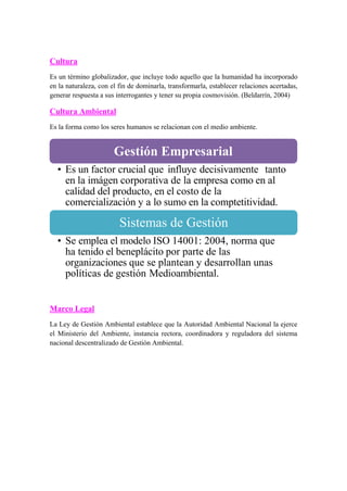 Cultura
Es un término globalizador, que incluye todo aquello que la humanidad ha incorporado
en la naturaleza, con el fin de dominarla, transformarla, establecer relaciones acertadas,
generar respuesta a sus interrogantes y tener su propia cosmovisión. (Beldarrín, 2004)
Cultura Ambiental
Es la forma como los seres humanos se relacionan con el medio ambiente.
• Es un factor crucial que influye decisivamente tanto
en la imágen corporativa de la empresa como en al
calidad del producto, en el costo de la
comercialización y a lo sumo en la comptetitividad.
• Se emplea el modelo ISO 14001: 2004, norma que
ha tenido el beneplácito por parte de las
organizaciones que se plantean y desarrollan unas
políticas de gestión Medioambiental.
Marco Legal
La Ley de Gestión Ambiental establece que la Autoridad Ambiental Nacional la ejerce
el Ministerio del Ambiente, instancia rectora, coordinadora y reguladora del sistema
nacional descentralizado de Gestión Ambiental.
Sistemas de Gestión
Gestión Empresarial
 