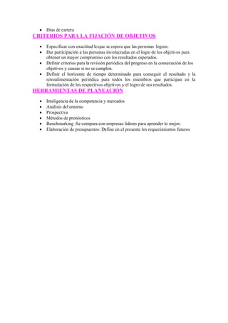  Días de cartera
CRITERIOS PARA LA FIJACIÓN DE OBJETIVOS
 Especificar con exactitud lo que se espera que las personas logren.
 Dar participación a las personas involucradas en el logro de los objetivos para
obtener un mayor compromiso con los resultados esperados.
 Definir criterios para la revisión periódica del progreso en la consecución de los
objetivos y causas si no se cumplen.
 Definir el horizonte de tiempo determinado para conseguir el resultado y la
retroalimentación periódica para todos los miembros que participan en la
formulación de los respectivos objetivos y el logro de sus resultados.
HERRAMIENTAS DE PLANEACIÓN
 Inteligencia de la competencia y mercados
 Análisis del entorno
 Prospectiva
 Métodos de pronósticos
 Benchmarking :Se compara con empresas líderes para aprender lo mejor.
 Elaboración de presupuestos: Define en el presente los requerimientos futuros
 