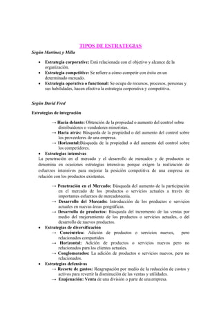 Según Martínez y Milla
TIPOS DE ESTRATEGIAS
 Estrategia corporative: Está relacionada con el objetivo y alcance de la
organización.
 Estrategia competitive: Se refiere a cómo competir con éxito en un
determinado mercado.
 Estrategia operativa o functional: Se ocupa de recursos, procesos, personas y
sus habilidades, hacen efectiva la estrategia corporativa y competitiva.
Según David Fred
Estrategias de integración
→ Hacia delante: Obtención de la propiedad o aumento del control sobre
distribuidores o vendedores minoristas.
→ Hacia atrás: Búsqueda de la propiedad o del aumento del control sobre
los proveedores de una empresa.
→ Horizontal:Búsqueda de la propiedad o del aumento del control sobre
los competidores.
 Estrategias intensivas
La penetración en el mercado y el desarrollo de mercados y de productos se
denomina en ocasiones estrategias intensivas porque exigen la realización de
esfuerzos intensivos para mejorar la posición competitiva de una empresa en
relación con los productos existentes.
→ Penetración en el Mercado: Búsqueda del aumento de la participación
en el mercado de los productos o servicios actuales a través de
importantes esfuerzos de mercadotecnia.
→ Desarrollo del Mercado: Introducción de los productos o servicios
actuales en nuevas áreas geográficas.
→ Desarrollo de productos: Búsqueda del incremento de las ventas por
medio del mejoramiento de los productos o servicios actuales, o del
desarrollo de nuevos productos.
 Estrategias de diversificación
→ Concéntrica: Adición de productos o servicios nuevos, pero
relacionados compartidos
→ Horizontal: Adición de productos o servicios nuevos pero no
relacionados para los clientes actuales.
→ Conglomerados: La adición de productos o servicios nuevos, pero no
relacionados.
 Estrategias defensivas
→ Recorte de gastos: Reagrupación por medio de la reducción de costos y
activos para revertir la disminución de las ventas y utilidades.
→ Enajenación: Venta de una división o parte de una empresa.
 