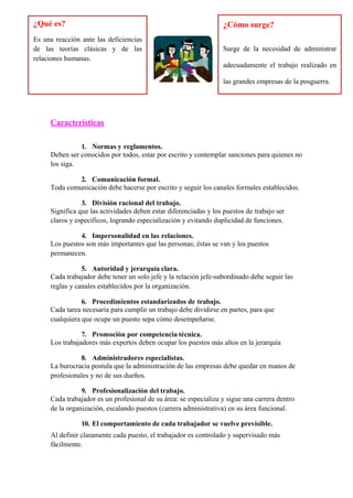 Características
1. Normas y reglamentos.
Deben ser conocidos por todos, estar por escrito y contemplar sanciones para quienes no
los siga.
2. Comunicación formal.
Toda comunicación debe hacerse por escrito y seguir los canales formales establecidos.
3. División racional del trabajo.
Significa que las actividades deben estar diferenciadas y los puestos de trabajo ser
claros y específicos, logrando especialización y evitando duplicidad de funciones.
4. Impersonalidad en las relaciones.
Los puestos son más importantes que las personas; éstas se van y los puestos
permanecen.
5. Autoridad y jerarquía clara.
Cada trabajador debe tener un solo jefe y la relación jefe-subordinado debe seguir las
reglas y canales establecidos por la organización.
6. Procedimientos estandarizados de trabajo.
Cada tarea necesaria para cumplir un trabajo debe dividirse en partes, para que
cualquiera que ocupe un puesto sepa cómo desempeñarse.
7. Promoción por competencia técnica.
Los trabajadores más expertos deben ocupar los puestos más altos en la jerarquía
8. Administradores especialistas.
La burocracia postula que la administración de las empresas debe quedar en manos de
profesionales y no de sus dueños.
9. Profesionalización del trabajo.
Cada trabajador es un profesional de su área: se especializa y sigue una carrera dentro
de la organización, escalando puestos (carrera administrativa) en su área funcional.
10. El comportamiento de cada trabajador se vuelve previsible.
Al definir claramente cada puesto, el trabajador es controlado y supervisado más
fácilmente.
¿Qué es?
Es una reacción ante las deficiencias
de las teorías clásicas y de las
relaciones humanas.
¿Cómo surge?
Surge de la necesidad de administrar
adecuadamente el trabajo realizado en
las grandes empresas de la posguerra.
 