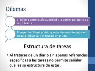 Dilemas
a) Dilema entre la afectuosidad y la dureza por parte de
la profesora.
El segundo dilema podría quedar circunscrito entre el
trabajo individual y el trabajo en grupo.
Estructura de tareas
• Al tratarse de un diario sin apenas referencias
especificas a las tareas no permite señalar
cual es su estructura de estas.
 