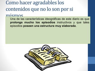Como hacer agradables los
contenidos que no lo son por si
mismos.Una de las características ideográficas de este diario es que
prolonga mucho los episodios instructivos y que tales
episodios poseen una estructura muy elaborada.
 