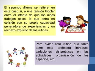 El segundo dilema se refiere, en
este caso si, a una tensión bipolar
entre el intento de que los niños
trabajen solos, lo que entra en
colisión con su propia capacidad
generadora de experiencias y un
rechazo explícito de las rutinas.
Para evitar esta rutina que tanto
teme esta profesora introduce
variaciones sistemáticas en las
actividades, organización de los
espacios, etc.
 