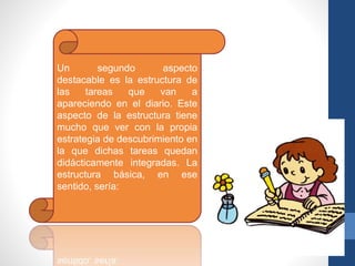 Un segundo aspecto
destacable es la estructura de
las tareas que van a
apareciendo en el diario. Este
aspecto de la estructura tiene
mucho que ver con la propia
estrategia de descubrimiento en
la que dichas tareas quedan
didácticamente integradas. La
estructura básica, en ese
sentido, sería:
 