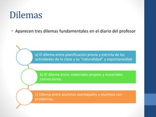 Dilemas
• Aparecen tres dilemas fundamentales en el diario del profesor
a) El dilema entre planificación previa y estricta de las
actividades de la clase y su “naturalidad” y espontaneidad.
b) El dilema entre materiales propios y materiales
comerciarios.
c) Dilema entre alumnos aventajados y alumnos con
problemas,
 