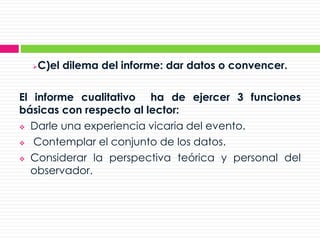 C)el dilema del informe: dar datos o convencer.
El informe cualitativo ha de ejercer 3 funciones
básicas con respecto al lector:
 Darle una experiencia vicaria del evento.
 Contemplar el conjunto de los datos.
 Considerar la perspectiva teórica y personal del
observador.
 