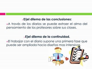 D)el dilema de las conclusiones:
A través de los diarios se puede extraer el alma del
pensamiento de los profesores sobre sus clases.
E)el dilema de la continuidad.
El trabajar con el diario supone una primera fase que
puede ser ampliada hacia diseños mas intensivos.
 
