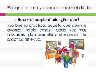 Por que, como y cuando hacer el diario
 Hacer el propio diario, ¿Por qué?
La buena practica, aquella que permite
avanzar hacia cosas cada vez mas
elevadas de desarrollo profesional es la
practica reflexiva.
 