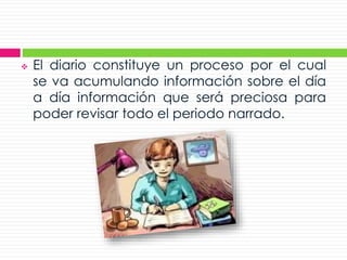 El diario constituye un proceso por el cual
se va acumulando información sobre el día
a día información que será preciosa para
poder revisar todo el periodo narrado.
 