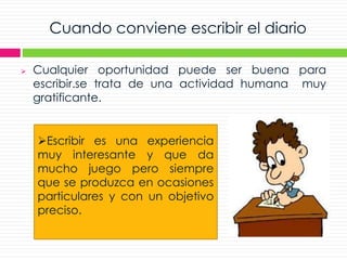 Escribir es una experiencia
muy interesante y que da
mucho juego pero siempre
que se produzca en ocasiones
particulares y con un objetivo
preciso.
Cuando conviene escribir el diario
 Cualquier oportunidad puede ser buena para
escribir.se trata de una actividad humana muy
gratificante.
 