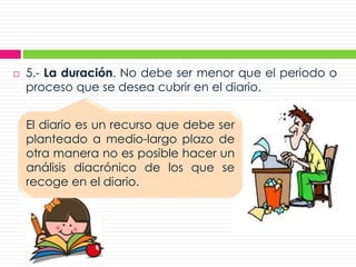  5.- La duración. No debe ser menor que el periodo o
proceso que se desea cubrir en el diario.
El diario es un recurso que debe ser
planteado a medio-largo plazo de
otra manera no es posible hacer un
análisis diacrónico de los que se
recoge en el diario.
 