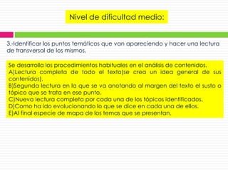 Nivel de dificultad medio:
3.-Identificar los puntos temáticos que van apareciendo y hacer una lectura
de transversal de los mismos.
Se desarrolla los procedimientos habituales en el análisis de contenidos.
A)Lectura completa de todo el texto(se crea un idea general de sus
contenidos).
B)Segunda lectura en la que se va anotando al margen del texto el susto o
tópico que se trata en ese punto.
C)Nueva lectura completa por cada una de los tópicos identificados.
D)Como ha ido evolucionando lo que se dice en cada una de ellos.
E)Al final especie de mapa de los temas que se presentan.
 