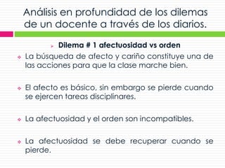 Análisis en profundidad de los dilemas
de un docente a través de los diarios.
 Dilema # 1 afectuosidad vs orden
 La búsqueda de afecto y cariño constituye una de
las acciones para que la clase marche bien.
 El afecto es básico, sin embargo se pierde cuando
se ejercen tareas disciplinares.
 La afectuosidad y el orden son incompatibles.
 La afectuosidad se debe recuperar cuando se
pierde.
 