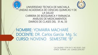 UNIVERSIDAD TECNICA DE MACHALA
UNIDAD ACADEMICA DE CIENCIAS QUIMICAS Y DE
LA SALUD
CARRERA DE BIOQUIMICA Y FARMACIA
ANÀLISIS DE MEDICAMENTOS
DIARIOS DE CLASES DEL 31 AL 33
NOMBRE: YOMAIRA MACHARÉ
DOCENTE: DR. Carlos García Mg. Sc
CURSO: NOVENO SEMESTRE “B”
“LA CALIDAD ESTA EN TI NO DEJES QUE
OTROS SUFRAN LAS CONSECUENCIAS”
 