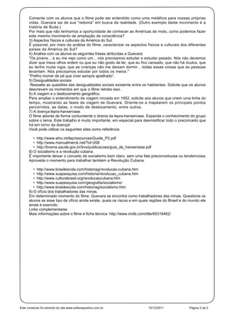 Comente com os alunos que o filme pode ser entendido como uma metáfora para nossas próprias
      vidas. Guevara sai de sua “redoma” em busca da realidade. (Outro exemplo deste movimento é a
      história de Buda.)
      Por mais que não tenhamos a oportunidade de conhecer as Américas de moto, como podemos fazer
      este mesmo movimento de ampliação de consciência?
      3) Aspectos físicos e culturais da América do Sul.
      É possível, por meio da análise do filme, caracterizar os aspectos físicos e culturais dos diferentes
      países da América do Sul?
      4) Analise com os alunos as seguintes frases atribuídas a Guevara:
      "Os jovens... e eu me vejo como um... nós precisamos estudar e estudar pesado. Nós não devemos
      dizer que meus olhos ardem ou que eu não gosto de ler, que eu fico cansado, que não há óculos, que
      eu tenho muita vigia, que as crianças não me deixam dormir... todas essas coisas que as pessoas
      levantam. Nós precisamos estudar por todos os meios."
      “Prefiro morrer de pé que viver sempre ajoelhado”.
      5) Desigualdades sociais
       Ressalte as questões das desigualdades sociais existente entre os habitantes. Solicite que os alunos
      descrevam os momentos em que o filme retrata isso.
      6) A viagem e o deslocamento geográfico.
      Para ampliar o entendimento da viagem iniciada em 1952, solicite aos alunos que criem uma linha do
      tempo, mostrando as fases da viagem de Guevara. Oriente-os a mapearem os principais pontos
      percorridos, as datas, o modo de deslocamento, entre outros.
      7) A doença lepra-hanseníase.
      O filme aborda de forma contundente o drama da lepra-hanseníase. Expanda o conhecimento do grupo
      sobre o tema. Este trabalho é muito importante, em especial para desmistificar todo o preconceito que
      há em torno da doença!
      Você pode utilizar os seguintes sites como referência:

         • http://www.who.int/lep/resources/Guide_P2.pdf
         • http://www.manualmerck.net/?id=208
         • http://bvsms.saude.gov.br/bvs/publicacoes/guia_de_hanseniase.pdf
      8) O socialismo e a revolução cubana.
      É importante deixar o conceito de socialismo bem claro, sem uma fala preconceituosa ou tendenciosa.
      Aproveite o momento para trabalhar também a Revolução Cubana.

         • http://www.brasilescola.com/historiag/revolucao-cubana.htm
         • http://www.suapesquisa.com/historia/revolucao_cubana.htm
         • http://www.culturabrasil.org/revolucaocubana.htm
         • http://www.suapesquisa.com/geografia/socialismo/
         • http://www.brasilescola.com/historiag/socialismo.htm
      9) O ofício dos trabalhadores das minas.
      Em determinado momento do filme, Guevara se encontra como trabalhadores das minas. Questione os
      alunos se esse tipo de ofício ainda existe, quais os riscos e em quais regiões do Brasil e do mundo ele
      ainda é exercido.
      Links complementares
      Mais informações sobre o filme e ficha técnica: http://www.imdb.com/title/tt0318462/




Este conteúdo foi extraído do site www.editorapositivo.com.br              15/12/2011              Página 2 de 2
 