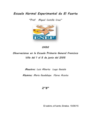 Escuela Normal Experimental de El Fuerte
“Prof. Miguel Castillo Cruz”
OADE
Observaciones en la Escuela Primaria General Francisco
Villa del 1 al 5 de junio del 2105
Maestra: Luis Alberto Lugo Gaxiola
Alumna: Maria Guadalupe Flores Acosta
2”B”
El sabino, el fuerte, Sinaloa. 15/06/15
 