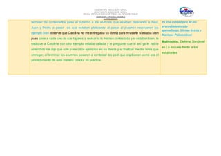 SUBSECRETARÍA DE EDUCACIÓN NORMAL
DEPARTAMENTO DE EDUCACIÓN NORMAL
ESCUELA NORMAL DE EDUCACIÓN PÚBLICA DEL ESTADO DE HIDALGO
OBSERVACION Y PRACTICA DOCENTE II
CUARTO SEMESTRE
terminar de contestarlos pase al pizarrón a los alumnos que estaban platicando a Raúl,
Juan y Pedro a pesar de que estaban platicando al pasar al pizarrón resolvieron los
ejemplo bien observe que Carolina no me entregaba su libreta para revisarle si estaba bien
pues pase a cada uno de sus lugares a revisar si lo habían contestado y si estaban bien, le
explique a Carolina con otro ejemplo estaba callada y le pregunte que si así ya le había
entendido me dijo que si le puse otros ejemplos en su libreta y al finalizar me los tenía que
entregar, al terminar los alumnos pasaron a contestar les pedí que explicaran como era el
procedimiento de esta manera concluí mi práctica.
en Uso estratégico de los
procedimientos de
aprendizaje, Silvina Gvirtz y
Mariano Palamidessi
Motivación. Etelvina Sandoval
en La escuela frente a los
estudiantes
 