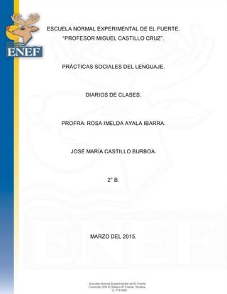 ESCUELA NORMAL EXPERIMENTAL DE EL FUERTE.
“PROFESOR MIGUEL CASTILLO CRUZ”.
PRÁCTICAS SOCIALES DEL LENGUAJE.
DIARIOS DE CLASES.
PROFRA: ROSA IMELDA AYALA IBARRA.
JOSÉ MARÍA CASTILLO BURBOA.
2° B.
MARZO DEL 2015.
 