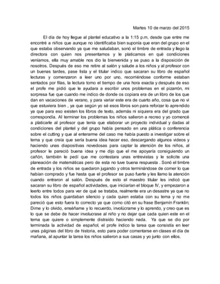 Martes 10 de marzo del 2015
El día de hoy llegue al plantel educativo a la 1:15 p.m, desde que entre me
encontré a niños que aunque no identificaba bien suponía que eran del grupo en el
que estaba observando ya que me saludaban, sonó el timbre de entrada y llego la
directora con quien nos presentamos y le platicamos en qué condiciones
veníamos, ella muy amable nos dio la bienvenida y se puso a la disposición de
nosotros. Después de eso me retire al salón y salude a los niños y al profesor con
un buenas tardes, pase lista y el titular indico que sacaran su libro de español
lecturas y comenzaron a leer uno por uno, recorriéndose conforme estaban
sentados por filas, la lectura tomo el tiempo de una hora exacta y después de eso
el profe me pidió que le ayudara a escribir unos problemas en el pizarrón, mi
sorpresa fue que cuando me indico de donde os copiara era de un libro de los que
dan en vacaciones de verano, y para variar este era de cuarto año, cosa que no vi
que estuviera bien , ya que según yo sé esos libros son para reforzar lo aprendido
ya que para eso existen los libros de texto, además ni siquiera era del grado que
correspondía. Al terminar los problemas los niños salieron a recreo y yo comencé
a platicarle al profesor que tenía que elaborar un proyecto individual y dadas al
condiciones del plantel y del grupo había pensado en una plática o conferencia
sobre el cutting y que al enterarme del caso me había puesto a investigar sobre el
tema y que creía que sería buena idea hacer eso, descargando algunos videos y
haciendo unas diapositivas novedosas para captar la atención de los niños, al
profesor le pareció buena idea y me dijo que el me apoyaría consiguiendo un
cañón, también le pedí que me contestara unas entrevistas y le solicite una
planeación de matemáticas pero de esta no tuve buena respuesta . Sonó el timbre
de entrada y los niños se quedaron jugando y otros terminándose de comer lo que
habían comprado y fue hasta que el profesor se puso fuerte y les llamo la atención
cuando entraron al salón. Después de esto el maestro titular les indicó que
sacaran su libro de español actividades, que iniciarían el bloque IV, y empezaron a
leerlo entre todos para ver de qué se trataba, realmente era un desastre ya que no
todos los niños guardaban silencio y cada quien estaba con su tema y no me
pareció que esto fuera lo correcto ya que como citó en su frase Benjamín Franklin;
Dime y lo olvido, enséñame y lo recuerdo, involúcrame y lo aprendo, y creo que es
lo que se debe de hacer involucrase al niño y no dejar que cada quien este en el
tema que quiere o simplemente distraído haciendo nada. Ya que se dio por
terminada la actividad de español, el profe índico la tarea que consistía en leer
unas páginas del libro de historia, esto para poder comentarse en clases el día de
mañana, al apuntar la tarea los niños salieron a sus casas y yo junto con ellos.
 