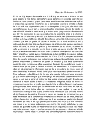 Miércoles 11 de marzo del 2015.
El día de hoy llegue a la escuela a la 1:10 P.M y me senté en la entrada de ella
para esperar a mis demás compañeros para ponernos de acuerdo sobre lo que
haríamos como proyecto grupal, pero antes recordamos que teníamos que aplicar
3 entrevistas a personas importantes de la comunidad y como la entrada es hasta
la 1:30 P.M nos organizamos para ir a entregarlas, a mi junto con otras dos
compañeras nos toco ir con el sindico el cual se encontraba enfrente del plantel ya
que ahí está situada la sindicatura, y al entrar a ella preguntamos a la secretaria
por él y le explicamos lo que necesitábamos, la secretaria entro a la oficina y
después de un rato salió y nos dijo que podíamos pasar, nos presentamos con el
sindico y el muy amable nos atendió diciendo que veníamos de la mejor normal de
Sinaloa que era un gusto, al decirle el motivo por el cual estábamos ahí y
entregarle la entrevista dijo que fuéramos por ella el día viernes que por que iba de
salida al fuerte, le dimos las gracias y nos retiramos de su oficina, cruzamos la
calle y entramos a la escuela, yo me dirigí al salón ya que ya eran la 1:30 P.M y
todos ya estaban entrando a las aulas. Para comenzar con la jornada escolar tome
lista y el profesor indico que se realizaría una lectura del libro de español lectura,
como los días anteriores y la lectura duro de 1:30 a 2:30 P.M, después sacaron el
libro de español actividades que realizaron una actividad la cual trataba sobre las
plantas medicinales y consistía en poner un malestar y que ellos contestaran
poniendo algún remedio que ellos conocieran. Después de eso salieron a recreo y
durante este yo me puse a instalar el cañón, las extensiones, la computadora y
claro en ella organizar la información que les iba a presentar a los niños, sobre el
tema del cutting. Al entrar a recreo como yo ya había solicitado que los niños de 6-
B se incluyeran a la plática el día de ayer y la maestra del grupo había aceptado
ya que en ese salón al igual que en el que yo me encontraba observando existían
casos y, así que al sonar el timbre los dos sextos entraron al salón. Desde que
comencé a hablar sobre el tema y a mostrares imágenes, todos los niños se
mostraron muy atentos, al grado que durante toda la plática hicieron muy buenas
participaciones, tanto niños que se encontraban en ese caso como los que no,
logrando así entre todos algo de conciencia en que realizar lo que se le
denominaba cutting no era bueno. Dentro de la información que presente mostré
el significado de la palabra, él como lo hacen, las causas, las consecuencias y a
toda información se le sumaron los comentarios de muchos de los niños, creo que
si logre hacer algo por ellos y al terminar les di las gracias por su atención, lo cual
la maestra de sexto B me dijo que las gracias eran para mí ya que este problema
era grave y yo ya había colaborado con mucho. Me siento satisfecha ya que
aunque sé que falta mucho por hacer creo que di un pequeño paso que va a hacer
que más personas hagan lo que les corresponde, ya que como cito en su artículo
la psicóloga Ivanna Julbe: “ La mejor cura para este problema es la comunicación
 