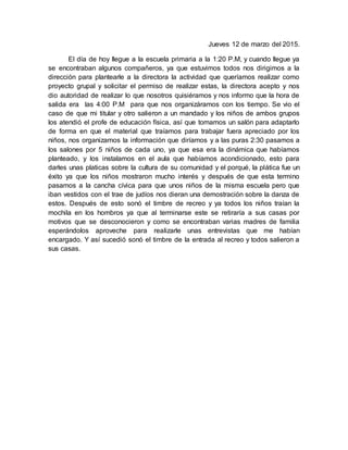 Jueves 12 de marzo del 2015.
El día de hoy llegue a la escuela primaria a la 1:20 P.M, y cuando llegue ya
se encontraban algunos compañeros, ya que estuvimos todos nos dirigimos a la
dirección para plantearle a la directora la actividad que queríamos realizar como
proyecto grupal y solicitar el permiso de realizar estas, la directora acepto y nos
dio autoridad de realizar lo que nosotros quisiéramos y nos informo que la hora de
salida era las 4:00 P.M para que nos organizáramos con los tiempo. Se vio el
caso de que mi titular y otro salieron a un mandado y los niños de ambos grupos
los atendió el profe de educación física, así que tomamos un salón para adaptarlo
de forma en que el material que traíamos para trabajar fuera apreciado por los
niños, nos organizamos la información que diríamos y a las puras 2:30 pasamos a
los salones por 5 niños de cada uno, ya que esa era la dinámica que habíamos
planteado, y los instalamos en el aula que habíamos acondicionado, esto para
darles unas platicas sobre la cultura de su comunidad y el porqué, la plática fue un
éxito ya que los niños mostraron mucho interés y después de que esta termino
pasamos a la cancha cívica para que unos niños de la misma escuela pero que
iban vestidos con el trae de judíos nos dieran una demostración sobre la danza de
estos. Después de esto sonó el timbre de recreo y ya todos los niños traían la
mochila en los hombros ya que al terminarse este se retiraría a sus casas por
motivos que se desconocieron y como se encontraban varias madres de familia
esperándolos aproveche para realizarle unas entrevistas que me habían
encargado. Y así sucedió sonó el timbre de la entrada al recreo y todos salieron a
sus casas.
 