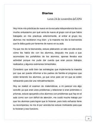10 
Diarios 
Lunes 24 de noviembre del 2014 
Hoy inicie mis prácticas de nuevo en la escuela independencia iba con 
mucho entusiasmo por qué vería de nuevo al grupo con el que había 
trabajado en mis practicas anteriormente, al entrar al grupo los 
alumnos me recibieron muy bien y la maestra me dio la bienvenida 
que le daba gusto por tenerme de nuevo en su aula. 
Ya que me dio la bienvenida, estuve platicando un rato con ella sobre 
cómo les había ido con los alumnos, después me puso a que 
acomodara los portafolios de los alumnos, apenas llevaba esa 
actividad porque me pude dar cuenta que eran pocos trabajos 
realizados y algunos exámenes bimestrales. 
Considero que está bien las estrategias que implementa la maestra 
por que así puede informar a los padres de familia el progreso que 
están teniendo los alumnos, ya que sirve para ver en que se están 
retrasando para dar una retroalimentación. 
Hoy se realizó el examen de matemáticas, a mi parecer era algo 
sencillo ya que eran unos problemas y relacionar si eran pirámides o 
prismas, estuve apoyando a los alumnos con problemas que hay en el 
aula como son con déficit de atención, me costó mucho trabajo por 
que los alumnos para lograr que lo hicieran, pero todo esfuerzo tiene 
su recompensa, no me di por vencida los estuve motivando para que 
lo hicieran y eso funciono. 
 