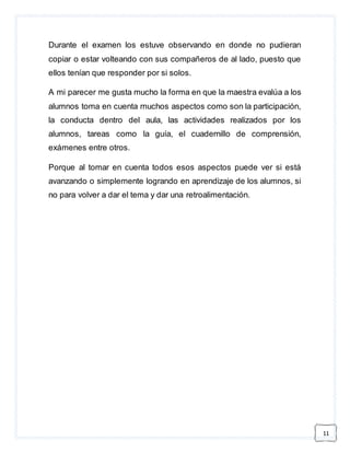 11 
Durante el examen los estuve observando en donde no pudieran 
copiar o estar volteando con sus compañeros de al lado, puesto que 
ellos tenían que responder por si solos. 
A mi parecer me gusta mucho la forma en que la maestra evalúa a los 
alumnos toma en cuenta muchos aspectos como son la participación, 
la conducta dentro del aula, las actividades realizados por los 
alumnos, tareas como la guía, el cuadernillo de comprensión, 
exámenes entre otros. 
Porque al tomar en cuenta todos esos aspectos puede ver si está 
avanzando o simplemente logrando en aprendizaje de los alumnos, si 
no para volver a dar el tema y dar una retroalimentación. 
 