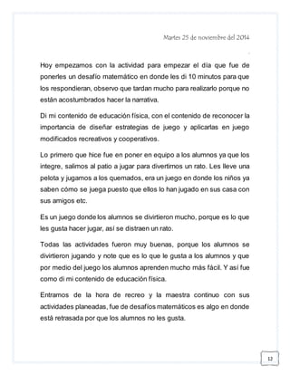 12 
Martes 25 de noviembre del 2014 
. 
Hoy empezamos con la actividad para empezar el día que fue de 
ponerles un desafío matemático en donde les di 10 minutos para que 
los respondieran, observo que tardan mucho para realizarlo porque no 
están acostumbrados hacer la narrativa. 
Di mi contenido de educación física, con el contenido de reconocer la 
importancia de diseñar estrategias de juego y aplicarlas en juego 
modificados recreativos y cooperativos. 
Lo primero que hice fue en poner en equipo a los alumnos ya que los 
integre, salimos al patio a jugar para divertirnos un rato. Les lleve una 
pelota y jugamos a los quemados, era un juego en donde los niños ya 
saben cómo se juega puesto que ellos lo han jugado en sus casa con 
sus amigos etc. 
Es un juego donde los alumnos se divirtieron mucho, porque es lo que 
les gusta hacer jugar, así se distraen un rato. 
Todas las actividades fueron muy buenas, porque los alumnos se 
divirtieron jugando y note que es lo que le gusta a los alumnos y que 
por medio del juego los alumnos aprenden mucho más fácil. Y así fue 
como di mi contenido de educación física. 
Entramos de la hora de recreo y la maestra continuo con sus 
actividades planeadas, fue de desafíos matemáticos es algo en donde 
está retrasada por que los alumnos no les gusta. 
 