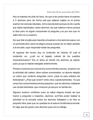 14 
Miércoles 26 de noviembre del 2014. 
Hoy la maestra me pide de favor, de que si les podía hacer el examen 
a 3 alumnos pero de forma oral que salieron bajitos en el primer 
examen de ciencias naturales, tomo esa decisión porque se dio cuenta 
que había reprobados varios alumnos, los que salieron mal es porque 
lo leen pero no logran comprender la pregunta y es por eso que no 
salen bien en su examen. 
Así que Salí al patio para hacerles el examen a los alumnos pasos con 
un promedio de 6, pero me alegro porque a pesar de no haber asistido 
a la escuela, supo responder todas las preguntas. 
Al regresar del recreo doy mi contenido de historia. El cuál el 
contenido es: ¿cuál es el legado cultural de los pueblos 
mesoamericanos? Era un tema en donde mis alumnos ya sabían, 
pues ya que lo habían trabajado anteriormente. 
Primero comencé por conocer los conocimientos previos, empecé con 
la actividad del cartero, lleve sobres enumerados, un alumno elegido 
un sobre que contenía preguntas como ¿Qué es para ustedes las 
herbolarias? ¿Para qué sirven? entre otros cuestionamientos. Ya que 
conocí los conocimientos previos pasamos que los alumnos realizaran 
una receta herbolaria, que conozcan ya sea por su familia etc. 
Algunos tuvieron conflictos pues no sabía ninguna receta, así que 
fueron a preguntar a maestros, alumnos, ect.Para poder realizar la 
actividad en la escuela, todos los alumnos trabajaron y se hizo un 
pequeño libro para que se quedara en el aula en la biblioteca escolar. 
Es algo que les gusto a los alumnos pues era su trabajo. 
 