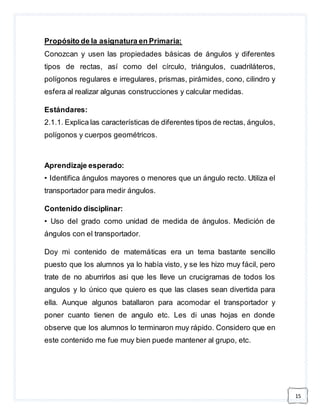 15 
Propósito de la asignatura en Primaria: 
Conozcan y usen las propiedades básicas de ángulos y diferentes 
tipos de rectas, así como del círculo, triángulos, cuadriláteros, 
polígonos regulares e irregulares, prismas, pirámides, cono, cilindro y 
esfera al realizar algunas construcciones y calcular medidas. 
Estándares: 
2.1.1. Explica las características de diferentes tipos de rectas, ángulos, 
polígonos y cuerpos geométricos. 
Aprendizaje esperado: 
• Identifica ángulos mayores o menores que un ángulo recto. Utiliza el 
transportador para medir ángulos. 
Contenido disciplinar: 
• Uso del grado como unidad de medida de ángulos. Medición de 
ángulos con el transportador. 
Doy mi contenido de matemáticas era un tema bastante sencillo 
puesto que los alumnos ya lo había visto, y se les hizo muy fácil, pero 
trate de no aburrirlos asi que les lleve un crucigramas de todos los 
angulos y lo único que quiero es que las clases sean divertida para 
ella. Aunque algunos batallaron para acomodar el transportador y 
poner cuanto tienen de angulo etc. Les di unas hojas en donde 
observe que los alumnos lo terminaron muy rápido. Considero que en 
este contenido me fue muy bien puede mantener al grupo, etc. 
 