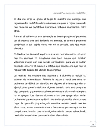 16 
Jueves 27 de noviembre del 2014. 
El día me dirijo al grupo al llegar la maestra me encargo que 
organizara los portafolios de los alumnos, me puse a hojear que era lo 
que contenía los portafolios exámenes, trabajos importantes, entre 
otros. 
Para mí el trabajo con esa estrategia es bueno porque así podemos 
ver el proceso que está teniendo los alumnos, es como le podemos 
comprobar a sus papás como van en la escuela, para que estén 
alterados. 
El día de ahora la maestra aplico un examen de matemáticas, observo 
que los alumnos no estudiaron muy bien puesto que estaban 
volteando mucho con sus demás compañeros, para ver si podían 
copearle, observe el examen y estaba algo sencillo era algo que ya 
habían visto durante las últimas dos semanas. 
La maestra me encargo que apoyara a 3 alumnos a realizar su 
examen de matemáticas. Primero le ayude a harol que tiene un 
problema de déficit de atención, en algunos si le tenía que dar un 
ejemplo para que él lo realizara, algunas veces lo hacía solo porque es 
algo que ya vio y que se acordaba observo que el alumno si sabe pero 
no lo apoyan. Las demás alumnos a los que apoye ellos tenían 
problemas que estaban muy fácil, hora se les pide a los alumnos que 
hagan la operación y que haga la narrativa también puesto que los 
alumnos no están acostumbrados a hacerlo es por eso que se les 
complica mucho más, para mi es algo importante porque así explica lo 
que tuvieron que hacer para que le diera el resultado. 
 
