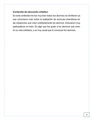 17 
Contenido de educación artística: 
En este contenido me fue muy bien todos los alumnos se divirtieron ya 
que conocieron más sobre la realización de acciones dramáticas de 
las situaciones que viven cotidianamente los alumnos. Estuvieron muy 
participativos en todo. Es algo que les gusto a los alumnos que viven 
en su vida cotidiana, y es muy usual que lo conozcan los alumnos. 
 