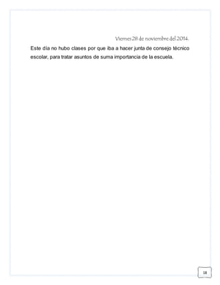 18 
Viernes 28 de noviembre del 2014. 
Este día no hubo clases por que iba a hacer junta de consejo técnico 
escolar, para tratar asuntos de suma importancia de la escuela. 
 