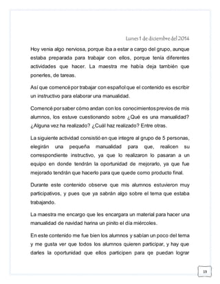 19 
Lunes 1 de diciembre del 2014 
Hoy venia algo nerviosa, porque iba a estar a cargo del grupo, aunque 
estaba preparada para trabajar con ellos, porque tenía diferentes 
actividades que hacer. La maestra me había deja también que 
ponerles, de tareas. 
Así que comencé por trabajar con español que el contenido es escribir 
un instructivo para elaborar una manualidad. 
Comencé por saber cómo andan con los conocimientos previos de mis 
alumnos, los estuve cuestionando sobre ¿Qué es una manualidad? 
¿Alguna vez ha realizado? ¿Cuál haz realizado? Entre otras. 
La siguiente actividad consistió en que integre al grupo de 5 personas, 
elegirán una pequeña manualidad para que, realicen su 
correspondiente instructivo, ya que lo realizaron lo pasaran a un 
equipo en donde tendrán la oportunidad de mejorarlo, ya que fue 
mejorado tendrán que hacerlo para que quede como producto final. 
Durante este contenido observe que mis alumnos estuvieron muy 
participativos, y pues que ya sabrán algo sobre el tema que estaba 
trabajando. 
La maestra me encargo que les encargara un material para hacer una 
manualidad de navidad harina un pinito el día miércoles. 
En este contenido me fue bien los alumnos y sabían un poco del tema 
y me gusta ver que todos los alumnos quieren participar, y hay que 
darles la oportunidad que ellos participen para qe puedan lograr 
 