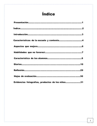 2 
Índice 
Presentación……………………………………………………………………1 
Índice.........................................................................................2 
Introducción…………………………………………………………………….3 
Características de la escuela y contexto………….....................4 
Aspectos que mejore………………………………………………………..6 
Habilidades que no favorecí……………………………………………...7 
Característica de los alumnos………………………………………..…8 
Diarios…………………………………………………………………………..10 
Reflexión……………………………………………………………………….29 
Hojas de evaluación……………………………………………………….30 
Evidencias fotografías, productos de los niños………………….31 
 