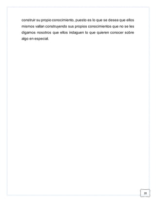 20 
construir su propio conocimiento, puesto es lo que se desea que ellos 
mismos vallan construyendo sus propios conocimientos que no se les 
digamos nosotros que ellos indaguen lo que quieren conocer sobre 
algo en especial. 
 