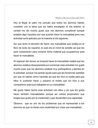 21 
Martes 2de diciembre del 2014 
Hoy al llegar al salón me percato que todos los alumnos habían 
cumplido con la tarea que les había encargado el día anterior, la 
verdad me dio mucho gusto que mis alumnos cumplieran aunque 
estaban algo inquietos por que querían hacer la manualidad pero esa 
actividad seria aplicado por la maestra al día siguiente. 
Así que tome la decisión de hacer una manualidad que estaba en el 
libro de texto de español, la cual era un móvil de estrella así que les 
pedí cooperación para comprar dicho material que ocuparemos para 
hacer la manualidad. 
Al regresar del recreo se empezó hacer la manualidad notaba que los 
alumnos estaban desesperados por comenzar esta actividad me gustó 
mucho pues que los alumnos estaban muy participativos y atentos en 
la actividad, aunque me pedían ayuda para que les hiciera las estrellas 
por que no sabían cómo hacerlas así que les hice un molde para que 
ellos lo pudieran hacer y pasaron el molde que los hice a sus 
compañeros para que trabajaran en su manualidad. 
Me gusto haber hecho esta actividad con ellos y ver que les gusta 
hacer también manualidades porque así vamos propiciando que 
tengan ese gusto por la creatividad y que desarrollen esa capacidad. 
Observo que es uno de los problemas que se representan a los 
alumnos es que no tienen esa creatividad por crear una manualidad. 
 