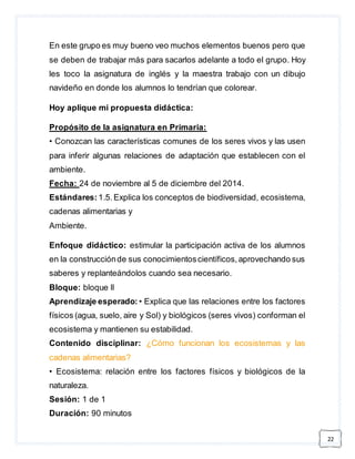 22 
En este grupo es muy bueno veo muchos elementos buenos pero que 
se deben de trabajar más para sacarlos adelante a todo el grupo. Hoy 
les toco la asignatura de inglés y la maestra trabajo con un dibujo 
navideño en donde los alumnos lo tendrían que colorear. 
Hoy aplique mi propuesta didáctica: 
Propósito de la asignatura en Primaria: 
• Conozcan las características comunes de los seres vivos y las usen 
para inferir algunas relaciones de adaptación que establecen con el 
ambiente. 
Fecha: 24 de noviembre al 5 de diciembre del 2014. 
Estándares: 1.5. Explica los conceptos de biodiversidad, ecosistema, 
cadenas alimentarias y 
Ambiente. 
Enfoque didáctico: estimular la participación activa de los alumnos 
en la construcción de sus conocimientos científicos, aprovechando sus 
saberes y replanteándolos cuando sea necesario. 
Bloque: bloque ll 
Aprendizaje esperado: • Explica que las relaciones entre los factores 
físicos (agua, suelo, aire y Sol) y biológicos (seres vivos) conforman el 
ecosistema y mantienen su estabilidad. 
Contenido disciplinar: ¿Cómo funcionan los ecosistemas y las 
cadenas alimentarias? 
• Ecosistema: relación entre los factores físicos y biológicos de la 
naturaleza. 
Sesión: 1 de 1 
Duración: 90 minutos 
 