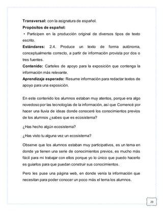 23 
Transversal: con la asignatura de español. 
Propósitos de español: 
• Participen en la producción original de diversos tipos de texto 
escrito. 
Estándares: 2.4. Produce un texto de forma autónoma, 
conceptualmente correcto, a partir de información provista por dos o 
tres fuentes. 
Contenido: Carteles de apoyo para la exposición que contenga la 
información más relevante. 
Aprendizaje esperado: Resume información para redactar textos de 
apoyo para una exposición. 
En este contenido los alumnos estaban muy atentos, porque era algo 
novedoso por las tecnologías de la información, así que Comencé por 
hacer una lluvia de ideas donde conoceré los conocimientos previos 
de los alumnos ¿sabes que es ecosistema? 
¿Has hecho algún ecosistema? 
¿Has visto tu alguna vez un ecosistema? 
Observe que los alumnos estaban muy participativos, es un tema en 
donde ya tienen una serie de conocimientos previos, es mucho más 
fácil para mi trabajar con ellos porque yo lo único que puedo hacerlo 
es guiarlos para que puedan construir sus conocimientos. 
Pero les puse una página web, en donde venía la información que 
necesitan para poder conocer un poco más el tema los alumnos. 
 