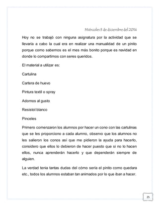 25 
Miércoles 3 de diciembre del 2014 
Hoy no se trabajó con ninguna asignatura por la actividad que se 
llevaría a cabo la cual era en realizar una manualidad de un pinito 
porque como sabemos es el mes más bonito porque es navidad en 
donde lo compartimos con seres queridos. 
El material a utilizar es: 
Cartulina 
Cartera de huevo 
Pintura textil o spray 
Adornos al gusto 
Resistol blanco 
Pinceles 
Primero comenzaron los alumnos por hacer un cono con las cartulinas 
que se les proporciono a cada alumno, observo que los alumnos no 
les salieron los conos así que me pidieron la ayuda para hacerlo, 
considero que ellos lo debieron de hacer puesto que si no lo hacen 
ellos, nunca aprenderán hacerlo y que dependerán siempre de 
alguien. 
La verdad tenia tantas dudas del cómo sería el pinito como quedara 
etc., todos los alumnos estaban tan animados por lo que iban a hacer. 
 