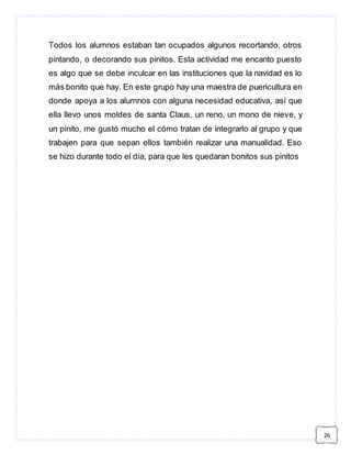 26 
Todos los alumnos estaban tan ocupados algunos recortando, otros 
pintando, o decorando sus pinitos. Esta actividad me encanto puesto 
es algo que se debe inculcar en las instituciones que la navidad es lo 
más bonito que hay. En este grupo hay una maestra de puericultura en 
donde apoya a los alumnos con alguna necesidad educativa, así que 
ella llevo unos moldes de santa Claus, un reno, un mono de nieve, y 
un pinito, me gustó mucho el cómo tratan de integrarlo al grupo y que 
trabajen para que sepan ellos también realizar una manualidad. Eso 
se hizo durante todo el día, para que les quedaran bonitos sus pinitos 
 