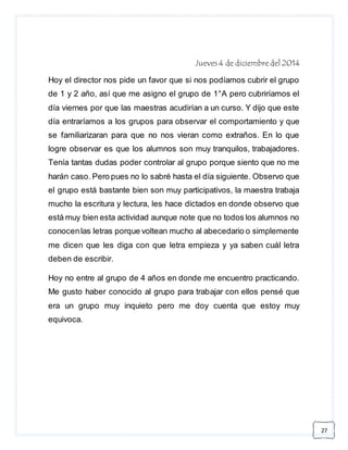 27 
Jueves 4 de diciembre del 2014 
Hoy el director nos pide un favor que si nos podíamos cubrir el grupo 
de 1 y 2 año, así que me asigno el grupo de 1°A pero cubriríamos el 
día viernes por que las maestras acudirían a un curso. Y dijo que este 
día entraríamos a los grupos para observar el comportamiento y que 
se familiarizaran para que no nos vieran como extraños. En lo que 
logre observar es que los alumnos son muy tranquilos, trabajadores. 
Tenía tantas dudas poder controlar al grupo porque siento que no me 
harán caso. Pero pues no lo sabré hasta el día siguiente. Observo que 
el grupo está bastante bien son muy participativos, la maestra trabaja 
mucho la escritura y lectura, les hace dictados en donde observo que 
está muy bien esta actividad aunque note que no todos los alumnos no 
conocen las letras porque voltean mucho al abecedario o simplemente 
me dicen que les diga con que letra empieza y ya saben cuál letra 
deben de escribir. 
Hoy no entre al grupo de 4 años en donde me encuentro practicando. 
Me gusto haber conocido al grupo para trabajar con ellos pensé que 
era un grupo muy inquieto pero me doy cuenta que estoy muy 
equivoca. 
 
