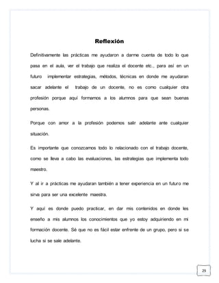 29 
Reflexión 
Definitivamente las prácticas me ayudaron a darme cuenta de todo lo que 
pasa en el aula, ver el trabajo que realiza el docente etc., para así en un 
futuro implementar estrategias, métodos, técnicas en donde me ayudaran 
sacar adelante el trabajo de un docente, no es como cualquier otra 
profesión porque aquí formamos a los alumnos para que sean buenas 
personas. 
Porque con amor a la profesión podemos salir adelante ante cualquier 
situación. 
Es importante que conozcamos todo lo relacionado con el trabajo docente, 
como se lleva a cabo las evaluaciones, las estrategias que implementa todo 
maestro. 
Y al ir a prácticas me ayudaran también a tener experiencia en un futuro me 
sirva para ser una excelente maestra. 
Y aquí es donde puedo practicar, en dar mis contenidos en donde les 
enseño a mis alumnos los conocimientos que yo estoy adquiriendo en mi 
formación docente. Sé que no es fácil estar enfrente de un grupo, pero si se 
lucha si se sale adelante. 
 