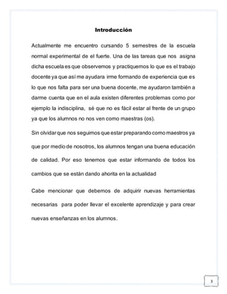 3 
Introducción 
Actualmente me encuentro cursando 5 semestres de la escuela 
normal experimental de el fuerte. Una de las tareas que nos asigna 
dicha escuela es que observemos y practiquemos lo que es el trabajo 
docente ya que así me ayudara irme formando de experiencia que es 
lo que nos falta para ser una buena docente, me ayudaron también a 
darme cuenta que en el aula existen diferentes problemas como por 
ejemplo la indisciplina, sé que no es fácil estar al frente de un grupo 
ya que los alumnos no nos ven como maestras (os). 
Sin olvidar que nos seguimos que estar preparando como maestros ya 
que por medio de nosotros, los alumnos tengan una buena educación 
de calidad. Por eso tenemos que estar informando de todos los 
cambios que se están dando ahorita en la actualidad 
Cabe mencionar que debemos de adquirir nuevas herramientas 
necesarias para poder llevar el excelente aprendizaje y para crear 
nuevas enseñanzas en los alumnos. 
 