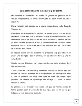 4 
Características de la escuela y contexto 
Me brindaron la oportunidad de realizar mi jornada de prácticas en la 
escuela Independencia, su clave: 25EPRO345, su zona escolar es 026 y 
sector 06. 
Dicha institución está ubicada en la colonia independencia, calle Bernardo 
Vázquez s/n. 
Este plantel es de organización completa, la escuela cuenta con una barda 
perimetral, podría decir que la infraestructura de la institución está un poco 
deteriorada porque ya son muchos los años funcionando, algunos salones 
ya están dañados porque no le dan el mantenimiento que necesitan, como 
el pintarse pero no se hace por qué no hay suficiente recursos. La fachada 
de la escuela esta rallada. 
La escuela cuenta con una directora, 12 profesores (as) que están en el 
grupo, una de inglés, dos de artística, uno de educación física y uno de 
computación. 
Cuenta con una biblioteca, hay mesas grandes que cabe alrededor de 6 
alumnos por mesa. 
2 direcciones del turno matutino y vespertino, una aula de medios aquí hay 
equipos de cómputo alrededor de 10 computadoras, sin embargo solo sirve 
4, hay un pintarròn. Un salón usaer para los niños que tengan algún 
problema, de barreras de aprendizaje. Dos bodega, 12 aulas, la tienda 
escolar, la cancha. 
La primaria a su alrededor tiene casas, así que los mismos padres de 
familia pueden estar al pendiente de sus hijos, pero no lo es ya que 
trabajan, su nivel económico es medio. 
 