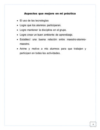 6 
Aspectos que mejore en mi práctica 
 El uso de las tecnologías 
 Logre que los alumnos participaran. 
 Logre mantener la disciplina en el grupo. 
 Logre crear un buen ambiente de aprendizaje. 
 Establecí una buena relación entre maestro-alumno-maestro. 
 Anime y motive a mis alumnos para que trabajen y 
participen en todas las actividades. 
 