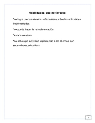 7 
Habilidades que no favorecí 
*no logre que los alumnos reflexionaran sobre las actividades 
implementadas. 
*no puede hacer la retroalimentación 
*estaba nerviosa 
*no sabía que actividad implementar a los alumnos con 
necesidades educativas 
 
