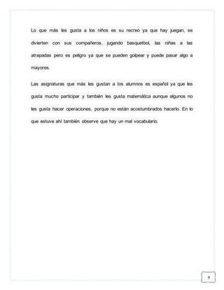 9 
Lo que más les gusta a los niños es su recreo ya que hay juegan, se 
divierten con sus compañeros, jugando basquetbol, las niñas a las 
atrapadas pero es peligro ya que se pueden golpear y puede pasar algo a 
mayores. 
Las asignaturas que más les gustan a los alumnos es español ya que les 
gusta mucho participar y también les gusta matemática aunque algunos no 
les gusta hacer operaciones, porque no están acostumbrados hacerlo. En lo 
que estuve ahí también observe que hay un mal vocabulario. 
 